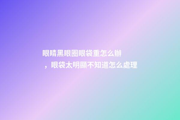 眼睛黑眼圈眼袋重怎么辦，眼袋太明顯不知道怎么處理-第1張-觀點-玄機派